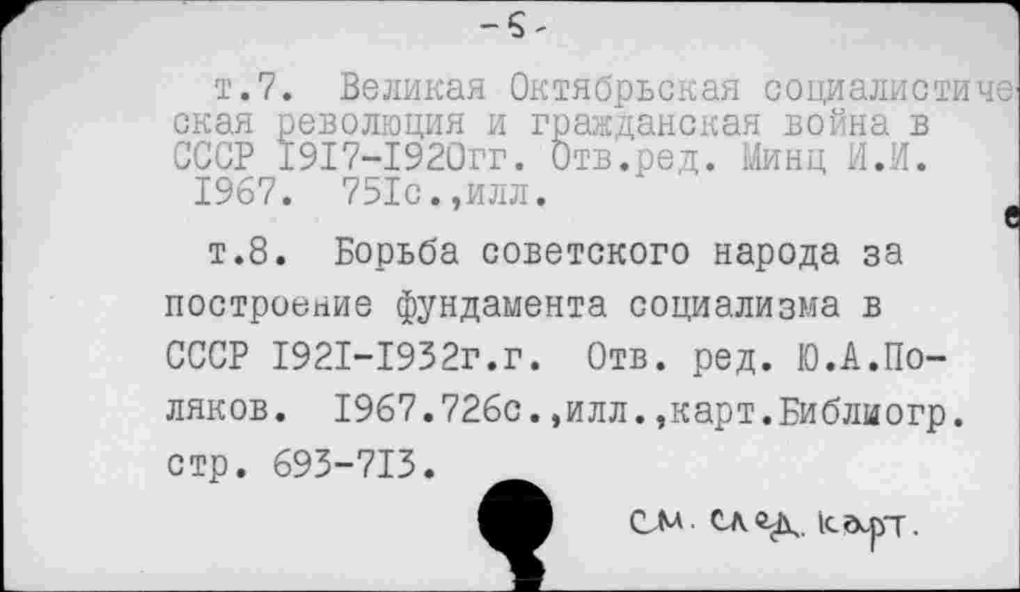 ﻿т.7. Великая Октябрьская социалистиче окая революция и гражданская война в СССР 1917-1920гг. Отв.ред. Минц И.И.
1967. 751с.,илл.	е
т.8. Борьба советского народа за построение фундамента социализма в СССР 1921-1932г.г. Отв. ред. Ю.А.Поляков. 1967.726с.,илл.,карт.Библиогр. стр. 693-713.
СМ след, кгкрт.